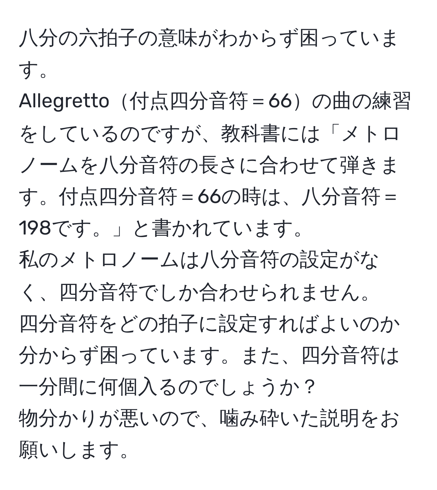 八分の六拍子の意味がわからず困っています。  
Allegretto付点四分音符＝66の曲の練習をしているのですが、教科書には「メトロノームを八分音符の長さに合わせて弾きます。付点四分音符＝66の時は、八分音符＝198です。」と書かれています。  
私のメトロノームは八分音符の設定がなく、四分音符でしか合わせられません。  
四分音符をどの拍子に設定すればよいのか分からず困っています。また、四分音符は一分間に何個入るのでしょうか？  
物分かりが悪いので、噛み砕いた説明をお願いします。