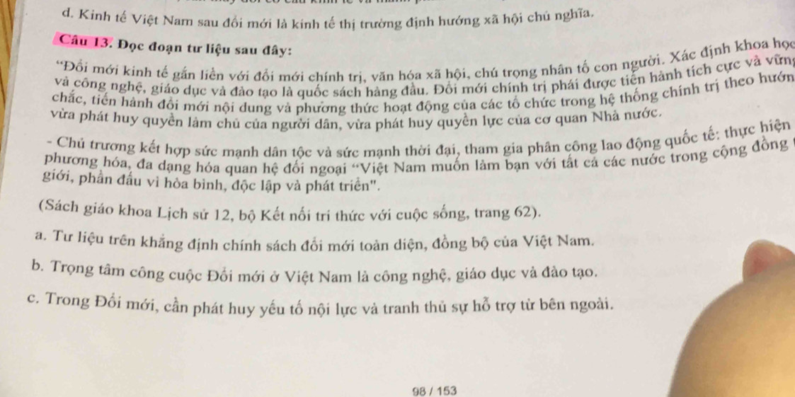 d. Kinh tế Việt Nam sau đổi mới là kinh tế thị trường định hướng xã hội chủ nghĩa,
Câu 13. Đọc đoạn tư liệu sau đây:
*Đổi mới kinh tế gắn liền với đổi mới chính trị, văn hóa xã hội, chú trọng nhân tố con người. Xác định khoa học
và công nghệ, giáo dục và đảo tạo là quốc sách hàng đầu. Đối mới chính trị phái được tiến hành tích cực và vữn
chắc, tiến hành đổi mới nội dung và phương thức hoạt động của các tổ chức trong hệ thống chính trị theo hướn
vừa phát huy quyền làm chủ của người dân, vừa phát huy quyền lực của cơ quan Nhà nước.
- Chủ trương kết hợp sức mạnh dân tộc và sức mạnh thời đại, tham gia phân công lao động quốc tế: thực hiện
phương hóa, đa dạng hóa quan hệ đối ngoại “Việt Nam muốn làm bạn với tất cả các nước trong cộng đồng
giới, phần đầu vì hòa bình, độc lập và phát triển".
(Sách giáo khoa Lịch sử 12, bộ Kết nối trí thức với cuộc sống, trang 62).
a. Tư liệu trên khẳng định chính sách đổi mới toàn diện, đồng bộ của Việt Nam,
b. Trọng tâm công cuộc Đối mới ở Việt Nam là công nghệ, giáo dục và đào tạo.
c. Trong Đối mới, cần phát huy yếu tố nội lực và tranh thủ sự hỗ trợ từ bên ngoài.
98 / 153