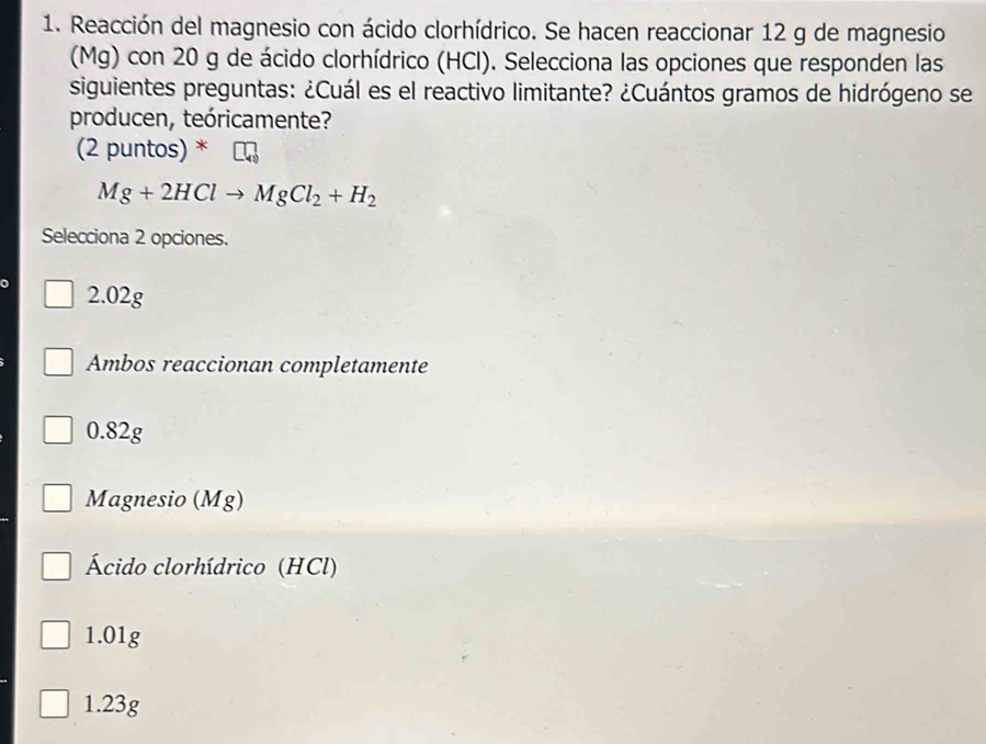 Reacción del magnesio con ácido clorhídrico. Se hacen reaccionar 12 g de magnesio
(Mg) con 20 g de ácido clorhídrico (HCl). Selecciona las opciones que responden las
siguientes preguntas: ¿Cuál es el reactivo limitante? ¿Cuántos gramos de hidrógeno se
producen, teóricamente?
(2 puntos) *
Mg+2HClto MgCl_2+H_2
Selecciona 2 opciones.
2.02g
Ambos reaccionan completamente
0.82g
Magnesio (Mg)
Ácido clorhídrico (HCl)
1.01g
1.23g