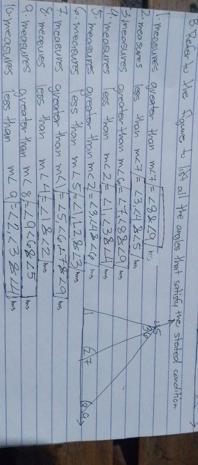 Refer to We figure to list all the angles that satisty the stated condition
1. measures greater than m∠ 7/=∠ 8* 9/ms
2. measures less than m∠ 7/=<3,∠ 4≌ ∠ 5/m
3 measures greater than m∠ 6=∠ 7,∠ 8≌ ∠ 9/m
4. measures less than m∠ 2!= 1,∠ 3>14/ms
5. measures greater than m∠ 2=∠ 3,∠ 4≌ ∠ 6/mm
6. measures less than m∠ 5/=∠ 1,12,8∠ 3/mg
7 measures greater than m∠ 1=∠ 5,∠ 6,∠ 78∠ 9/ms
8. mecsuves less than m∠ 4=∠ 18<21mm</tex>
9. measures greater than m∠ 8=∠ 9∠ 68<5J/mg
10 measures less than m∠ Q=<2,∠ 38<41ms</tex>