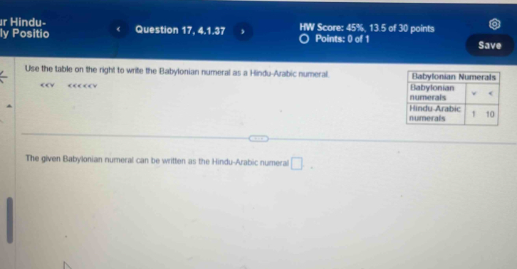 Hindu- 
ly Positio Question 17, 4.1.37 , HW Score: 45%, 13.5 of 30 points 
Points: 0 of 1 Save 
Use the table on the right to write the Babylonian numeral as a Hindu-Arabic numeral. 
The given Babylonian numeral can be written as the Hindu-Arabic numeral □.