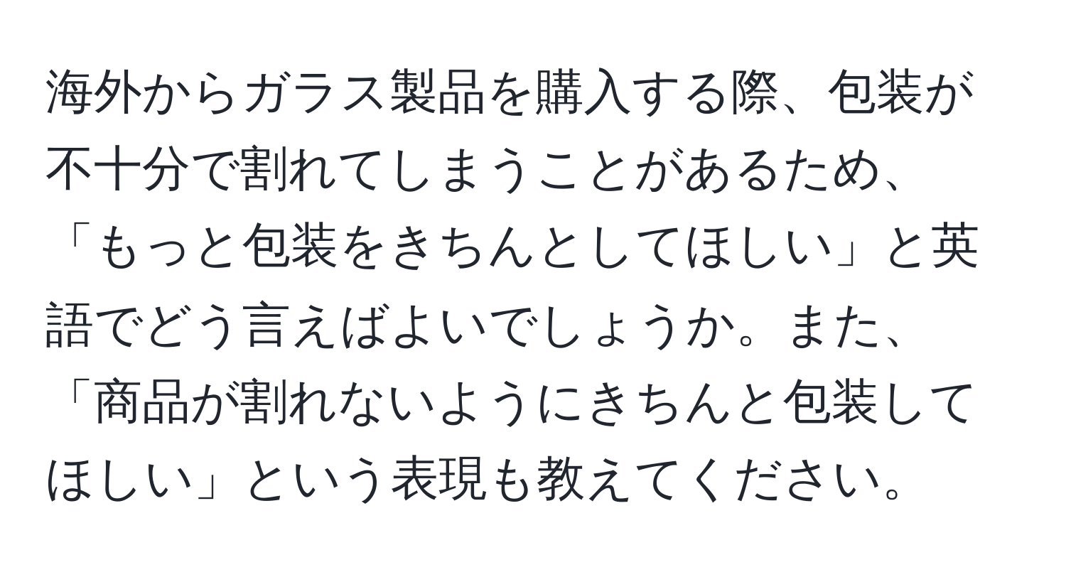 海外からガラス製品を購入する際、包装が不十分で割れてしまうことがあるため、「もっと包装をきちんとしてほしい」と英語でどう言えばよいでしょうか。また、「商品が割れないようにきちんと包装してほしい」という表現も教えてください。