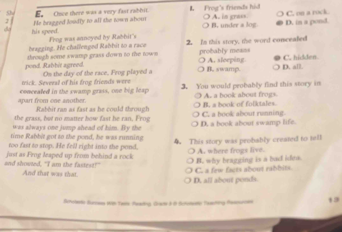 Sh E. Once there was a very fast rabbit. B Frog's friends hid
2 He bragged loudly to all the town about A. in grass. C. on a rock.
B. under a log. D. in a pond.
do his speed.
Frog was annoyed by Rabbit's
bragging. He challenged Rabbit to a race 2. In this story, the word concealed
through some swamp grass down to the town probably means
pond. Rabbit agreed. A. sleeping C. hidden
B. swamp.
On the day of the race, Frog played a D. all.
trick. Several of his frog friends were
concealed in the swamp grass, one big leap 3. You would probably find this story in
A. a book about frogs.
apart from one another.
Rabbit ran as fast as he could through B. a book of folktales.
the grass, but no matter how fast he ran. Frog C. a book about running.
was always one jump ahead of him. By the D. a book about swamp life.
time Rabbìt got to the pond, he was running
too fast to stop. He fell right into the pond, 4. This story was probably created to tell
just as Frog leaped up from behind a rock A. where frogs live.
and shouted, ‘I am the fastest!”
B. why bragging is a bad idea.
And that was that.
C. a few facts about rabbits.
D. all about ponds.
Scholestic Succses With Tests. Resading, Grade 3 i Schotlestic Tasefiing Prescurcen
13