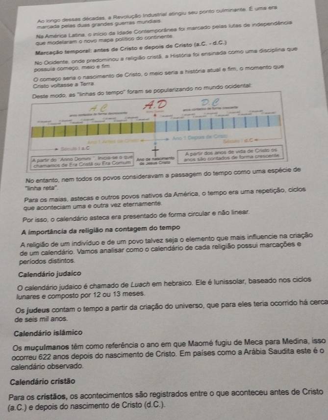 Ao longo dessas décadas, a Revolução Industrial atngiu seu ponto culminante. É uma era
marcada pelas duas grandes guerrás mundíaís
Na América Latina, o início da Idade Contemporânea foi marcado pelas lutas de independência
que modelaram o novo mapa político do continente
Marcação temporal: antes de Cristo e depois de Cristo (a.C. - d.C.)
No Ocidente, onde predominou a religião cristã, a História foi ensinada como uma disciplina que
possula começo, meio e fim
O começo seria o nascimento de Cristo, o meio seria a história atual e fim, o momento que
Cristo voltasse a Terra
do no mundo ocidental:
No entanto, nem todos os povos consideravam a passagem do temp
''linha reta''
Para os maias, astecas e outros povos nativos da América, o tempo era uma repetição, cíclos
que aconteciam uma e outra vez eternamente.
Por isso, o calendário asteca era presentado de forma circular e não linear.
A importância da religião na contagem do tempo
A religião de um indivíduo e de um povo talvez seja o elemento que mais influencie na criação
de um calendário. Vamos analisar como o calendário de cada religião possui marcações e
períodos distintos.
Calendário judaico
O calendário judaico é chamado de Luach em hebraico. Ele é lunissolar, baseado nos ciclos
lunares e composto por 12 ou 13 meses.
Os judeus contam o tempo a partir da criação do universo, que para eles teria ocorrido há cerca
de seis mil anos.
Calendário islâmico
Os muçulmanos têm como referência o ano em que Maomé fugiu de Meca para Medina, isso
ocorreu 622 anos depois do nascimento de Cristo. Em países como a Arábia Saudita este é o
calendário observado.
Calendário cristão
Para os cristãos, os acontecimentos são registrados entre o que aconteceu antes de Cristo
(a.C.) e depois do nascimento de Cristo (d.C.).