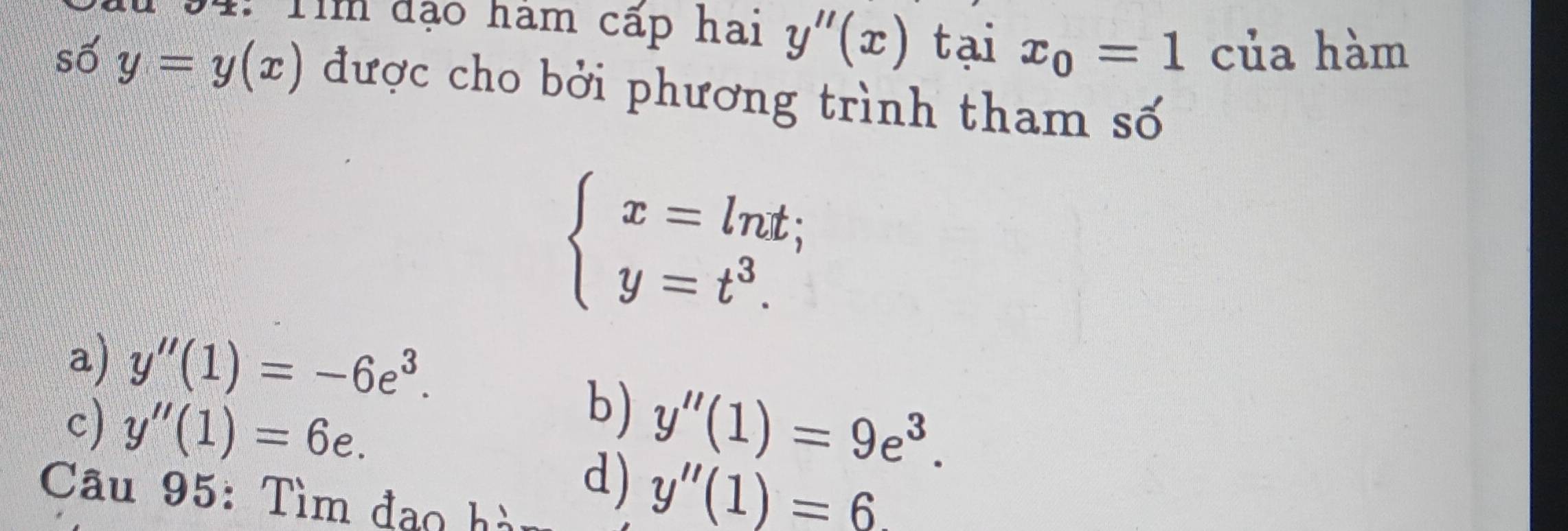 94: Tìm đạo ham cấp hai y''(x) tại x_0=1 của hàm
số y=y(x) được cho bởi phương trình tham số
beginarrayl x=ln t; y=t^3.endarray.
a) y''(1)=-6e^3.
b)
c) y''(1)=6e. y''(1)=9e^3. 
Câu 95: Tìm đao hà
d) y''(1)=6