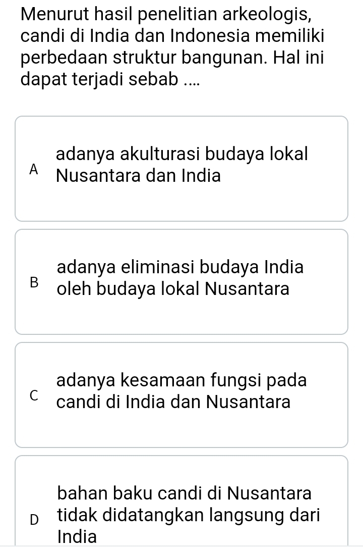 Menurut hasil penelitian arkeologis,
candi di India dan Indonesia memiliki
perbedaan struktur bangunan. Hal ini
dapat terjadi sebab ....
adanya akulturasi budaya lokal
A Nusantara dan India
adanya eliminasi budaya India
B oleh budaya lokal Nusantara
adanya kesamaan fungsi pada
C candi di India dan Nusantara
bahan baku candi di Nusantara
D tidak didatangkan langsung dari
India