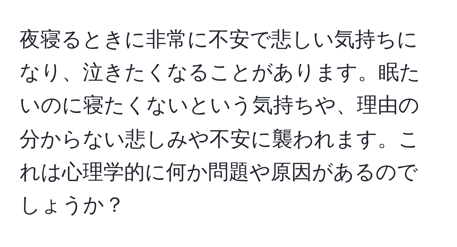 夜寝るときに非常に不安で悲しい気持ちになり、泣きたくなることがあります。眠たいのに寝たくないという気持ちや、理由の分からない悲しみや不安に襲われます。これは心理学的に何か問題や原因があるのでしょうか？