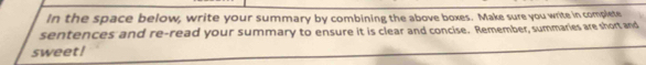 In the space below, write your summary by combining the above boxes. Make sure you write in complete 
sentences and re-read your summary to ensure it is clear and concise. Remember, summaries are short and 
sweet!