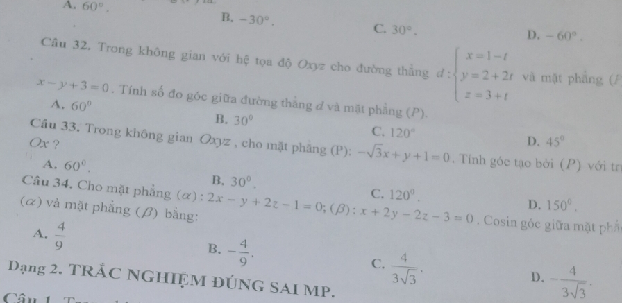 A. 60°.
B. -30°.
C. 30°.
D. -60°. 
Cầu 32. Trong không gian với hệ tọa độ Oxyz cho đường thằng d:beginarrayl x=1-t y=2+2t z=3+tendarray. và mặt phẳng (P
x-y+3=0. Tính số đo góc giữa đường thẳng đ và mặt phẳng (P).
A. 60°
B. 30°
C. 120° D. 45°
Ox ?
Câu 33. Trong không gian Oxyz , cho mặt phăng (P): -sqrt(3)x+y+1=0. Tính góc tạo bởi (P) với tr
A. 60°.
B. 30°. 
Câu 34. Cho mặt phẳng (α) :
C. 120°. 150°. 
D.
(α) và mặt phẳng (β) bằng: 2x-y+2z-1=0;(beta ):x+2y-2z-3=0. Cosin góc giữa mặt ph
A.  4/9 
B. - 4/9 .
C.  4/3sqrt(3) .
D. - 4/3sqrt(3) . 
Dạng 2. TRÁC NGHIỆM ĐÚNG SAI MP.
Câu 1