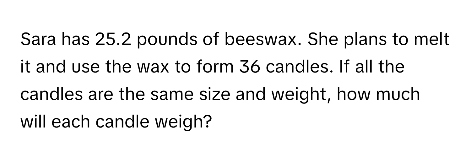 Sara has 25.2 pounds of beeswax. She plans to melt it and use the wax to form 36 candles. If all the candles are the same size and weight, how much will each candle weigh?