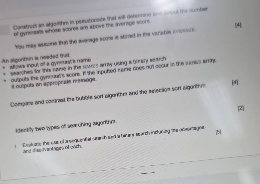 Construct an algorithm in pseudocode that will determine and output the number 
of gymnasts whose scores are above the average score. 
[4] 
You may assume that the average score is stored in the variable AVERAGE. 
An algorithm is needed that: 
allows input of a gymnast's name 
searches for this name in the NAMEs array using a binary search 
outputs the gymnast's score. If the inputted name does not occur in the NAMES array, 
it outputs an appropriate message. 
[4] 
Compare and contrast the bubble sort algorithm and the selection sort algorithm. 
[2] 
ldentify two types of searching algorithm. 
[5] 
) Evaluate the use of a sequential search and a binary search including the advantages 
and disadvantages of each.