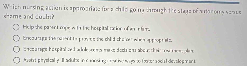 Which nursing action is appropriate for a child going through the stage of autonomy versus
shame and doubt?
Help the parent cope with the hospitalization of an infant.
Encourage the parent to provide the child choices when appropriate.
Encourage hospitalized adolescents make decisions about their treatment plan.
Assist physically ill adults in choosing creative ways to foster social development.