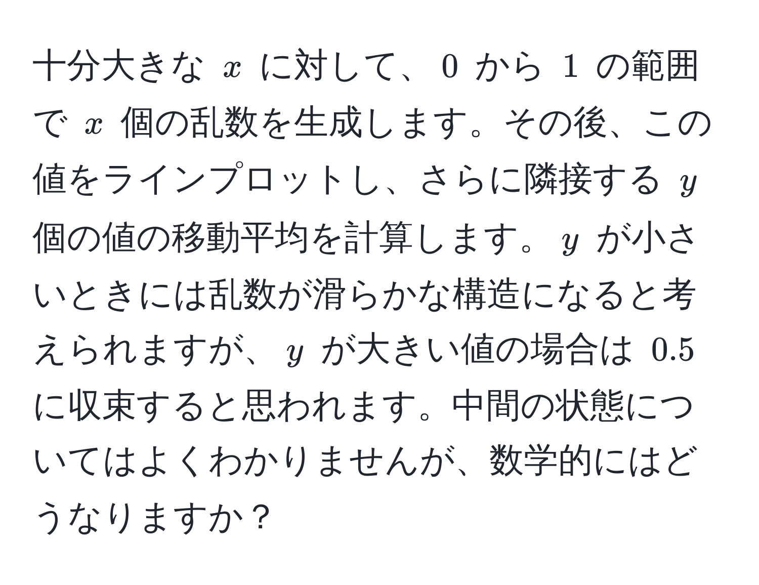 十分大きな $x$ に対して、$0$ から $1$ の範囲で $x$ 個の乱数を生成します。その後、この値をラインプロットし、さらに隣接する $y$ 個の値の移動平均を計算します。$y$ が小さいときには乱数が滑らかな構造になると考えられますが、$y$ が大きい値の場合は $0.5$ に収束すると思われます。中間の状態についてはよくわかりませんが、数学的にはどうなりますか？