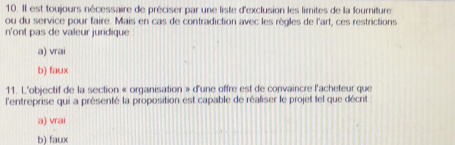 Il est toujours nécessaire de préciser par une liste d'exclusion les limites de la fourniture
ou du service pour faire. Mais en cas de contradiction avec les règles de l'art, ces restrictions
n'ont pas de valeur juridique :
a) vrai
b) faux
11. L'objectif de la section « organisation » d'une offre est de convaincre l'acheteur que
l'entreprise qui a présenté la proposition est capable de réaliser le projet tel que décrit :
a) vrai
b) faux