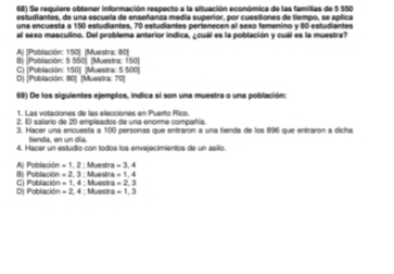 Se requiere obtener información respecto a la situación económica de las familias de 5 550
estudiantes, de una escuela de enseñanza medía superior, por cuestiones de tiempo, se aplica
una encuesta a 150 estudiantes. 70 estudiantes perfenecen al sexo femeníno y 80 estudiantes
al sexo masculino. Del problema anterior indica, ¿ cuál es la población y cuál es la muestra?
A) [Población: 150 ] [Muestra: 80 ]
B) (Población: 5 550 ] [Muestra: 150 ]
D) [Población: 80 ] (Muestra: 70 ] C) (Población: 150 ] (Muestra: 5 500)
69) De los siguientes ejemplos, indica si son una muestra o una población:
2. El salario de 20 empleados de una enorme compañía
3. Hacer una encuesta a 100 personas que entraron a una tienda de los 896 que entraron a dicha
tienda, en un día
4. Hacer un estudio con todos los envejecimientos de un asillo.
; Muestra =3.4
I Población =2.3 Aj Población =1.2; Muestra =1,4
Dj Poblaci C) Poblaci 2n=1,4 4 : Muestr : Muestra =2.3
m=2,4 =1.3