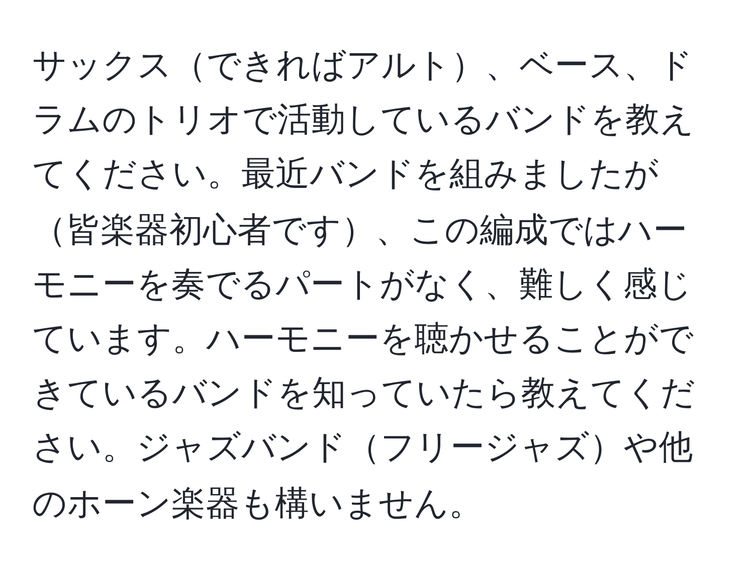 サックスできればアルト、ベース、ドラムのトリオで活動しているバンドを教えてください。最近バンドを組みましたが皆楽器初心者です、この編成ではハーモニーを奏でるパートがなく、難しく感じています。ハーモニーを聴かせることができているバンドを知っていたら教えてください。ジャズバンドフリージャズや他のホーン楽器も構いません。