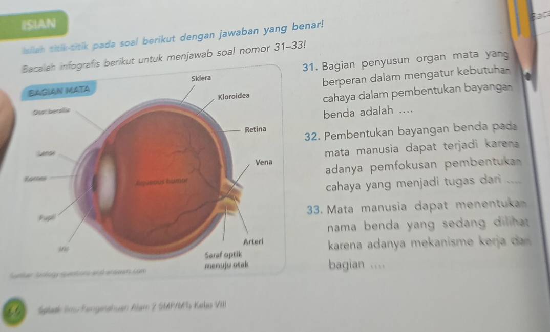 ISIAN 
Isilan titik-titik pada soal berikut dengan jawaban yang benar! Bac 
Bacaiah infografis berikut untuk menjawab soal nomor 31-33! 
31. Bagian penyusun organ mata yan 
berperan dalam mengatur kebutuhan 
cahaya dalam pembentukan bayanga 
benda adalah .... 
32. Pembentukan bayangan benda pad 
mata manusia dapat terjadi karen 
adanya pemfokusan pembentuka 
cahaya yang menjadi tugas dari .... 
33. Mata manusia dapat menentuka 
nama benda yang sedang dilihat. 
karena adanya mekanisme k r a a 
bagian .... 
6 Splask Sins Pangetchuen Alam 2 SMP/Ts Kelas VIII