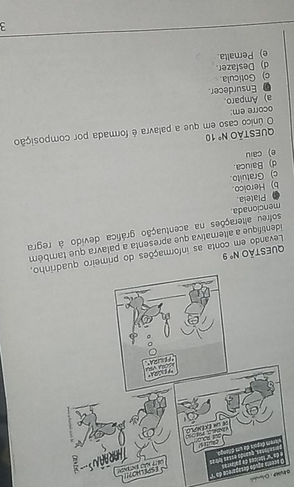 GRUP : Orlandea
Oo "'1ª
e
?!!
QUE  Levando em conta as info,
identifique a alternativa que apresenta a palavram
sofreu alterações na acentuação gráfica devido à regra
mencionada.
Plateia.
b) Heroico.
c) Gratuito.
d) Baiuca.
e) caiu
QUeStão N° 10
O único caso em que a palavra é formada por composição
ocorre em:
a) Amparo.
Ensurdecer.
c) Goticula.
d) Desfazer.
e) Pernalta.
3