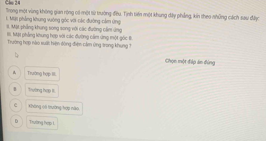 Trong một vùng không gian rộng có một từ trường đều. Tịnh tiến một khung dây phẳng, kín theo những cách sau đây:
I. Mặt phầng khung vuông góc với các đường cảm ứng
II. Mặt phẳng khung song song với các đường cảm ứng
III. Mặt phẳng khung hợp với các đường cảm ứng một góc θ.
Trường hợp nào xuất hiện dòng điện cảm ứng trong khung ?
Chọn một đáp án đúng
A Trường hợp III.
B Trường hợp II.
C Không có trường hợp nào.
D Trường hợp I.