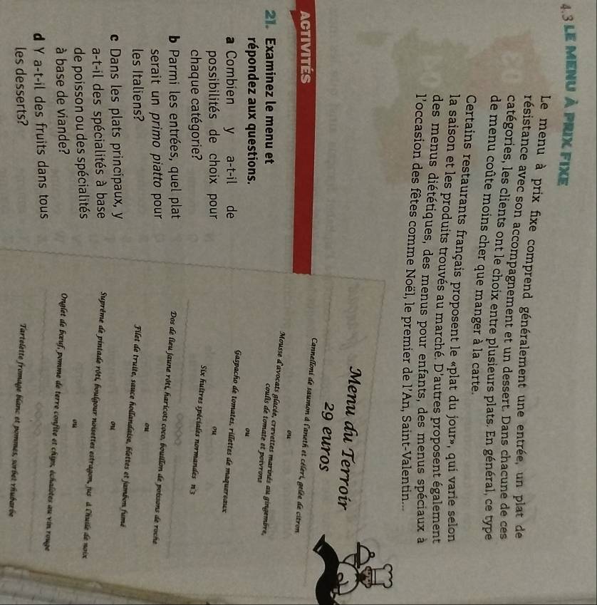 4.3 le menu à prix fixe
Le menu à prix fixe comprend généralement une entrée, un plat de
résistance avec son accompagnement et un dessert. Dans chacune de ces
catégories, les clients ont le choix entre plusieurs plats. En général, ce type
de menu coûte moins cher que manger à la carte.
Certains restaurants français proposent le «plat du jour», qui varie selon
la saison et les produits trouvés au marché. D'autres proposent également
des menus diététiques, des menus pour enfants, des menus spéciaux à
l'occasion des fêtes comme Noël, le premier de l'An, Saint-Valentin..
Menu du Terroír
29 euros
Activités
Cannelloni de saumon à l'aneth et céleri, gelée de citron
ou
Mousse d'avocats glacée, crevettes marinés au gingembre,
21. Examinez le menu et
coulis de tomate et poivrons
répondez aux questions.
ou
Combien y a-t-il de
Gaspacho de tomates, rillettes de maquereaux
possibilités de choix pour ou
chaque catégorie?
Six huitres spéciales normandes n°3
b Parmi les entrées, quel plat
Dos de lieu jaune rôti, haricots coco, bouillon de poissons de roche
serait un primo piatto pour
ou
les Italiens?
Filet de truite, sauce hoilandaise, blettes et jambon fumé
c Dans les plats principaux, y
ou
a-t-il des spécialités à base  Suprême de pintade rôti, boulgour noisettes estragon, jus à l'huile de noix
de poisson ou des spécialités
ou
à base de viande?
Onglet de bœuf, pomme de terre confite et chips, échalotes au vin rouge
d Y a-t-il des fruits dans tous
les desserts?
Tartelette fromage blanc et pommes, sorbet rhubarbe