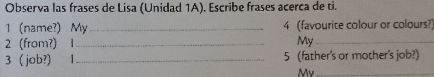 Observa las frases de Lisa (Unidad 1A). Escribe frases acerca de ti. 
1name?) My_ 4 (favourite colour or colours?) 
2 (from?) 1 _ My_ 
3 job?) 1 _ 5 (father's or mother's job?) 
My_