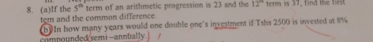 If the 5^(th) term of an arithmetic progression is 23 and the 12^(th) term is 37, find the first 
tem and the common difference. 
b) In how many years would one double one's investment if Tshs 2500 is invested at 8%
compounded semi -annually.