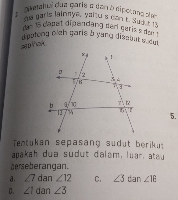 Diketahui dua garis α dan b dipotong oleh
dua garis lainnya, yaitu s dan t. Sudut 13
dan 15 dapat dipandang dari garis s dan t
dipotong oleh garis b yang disebut sudut
sepihak.
5.
Tentukan sepasang sudut berikut
apakah dua sudut dalam, luar, atau
berseberangan.
a. ∠ 7 dan ∠ 12 C. ∠ 3 dan ∠ 16
b. ∠ 1 dan ∠ 3