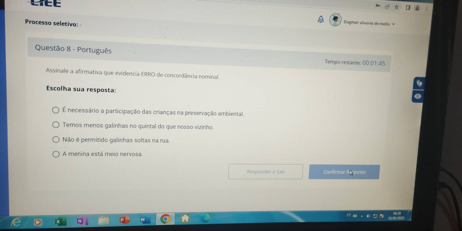 CTEE
Processo seletivo: -
Dagmar alvares de mello 
Questão 8 - Português
Tempo restante: 00:01:45
Assinale a afirmativa que evidencia ERRO de concordância nominal.
Escolha sua resposta:
É necessário a participação das crianças na preservação ambiental.
Temos menos galinhas no quintal do que nosso vizinho.
Não é permitido galinhas soltas na rua.
A menina está meio nervosa.
Responder e Sair Confirmar Resposta
08:39
01/01/2025