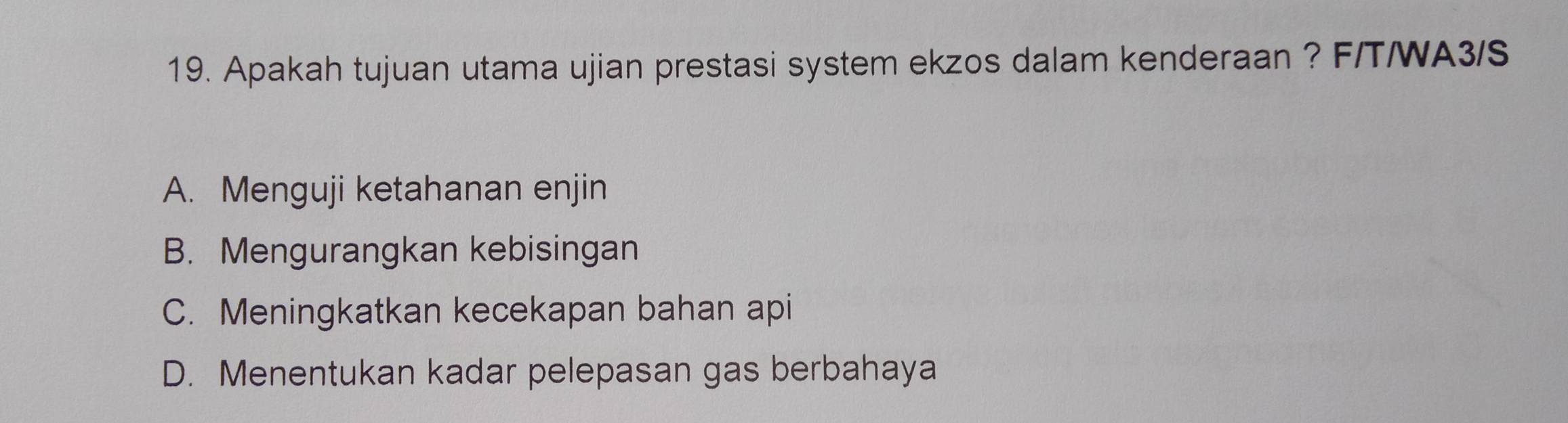 Apakah tujuan utama ujian prestasi system ekzos dalam kenderaan ? F/T/WA3/S
A. Menguji ketahanan enjin
B. Mengurangkan kebisingan
C. Meningkatkan kecekapan bahan api
D. Menentukan kadar pelepasan gas berbahaya