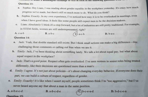 ce a meaningful excnange of text in each of the folowing questi
Question 13:
a. Sophia: Hey Liam, I was reading about gender equality in the workplace yesterday. It's crazy how much
progress we've made, but there's still so much more to do. What do you think?
b. Sophia: Exactly. In my own experience, I’ve noticed how easy it is to be overlooked in meetings, even
when I have good ideas. It feels like some people still expect men to be the decision-makers.
c. Liam: Absolutely! I think it's a step forward, but a lot of industries are still pretty traditional. For example,
in STEM fields, women are still underrepresented, right?
A. c-a-b B. a-b-c a-c-b D. t -a-c
Question 14:
a. Jack: Yeah, that double standard still exists. But I think small actions can make a big difference—like
challenging those comments or calling out bias when we see it.
b. Emily: Jack, I’ve been thinking about something lately. We talk a lot about equal pay, but what about
equal respect in the workplace?
c. Jack: That's a good point. Respect often gets overlooked. I’ve seen women in senior roles being treated
differently, like their decisions are questioned more than a man's.
d. Emily: I agree. It’s not just about policies—it’s about changing everyday behavior. If everyone does their
part, we can build a culture of respect, regardless of gender.
e. Emily: Exactly! It’s like when I assert myself, people sometimes think I’m "too aggressive," but I’ve
never heard anyone say that about a man in the same position.
A. a-b-e-c-d B. a-b-c-d-e C b-c-e-a-d D. -d-c-c-a
Question 15: