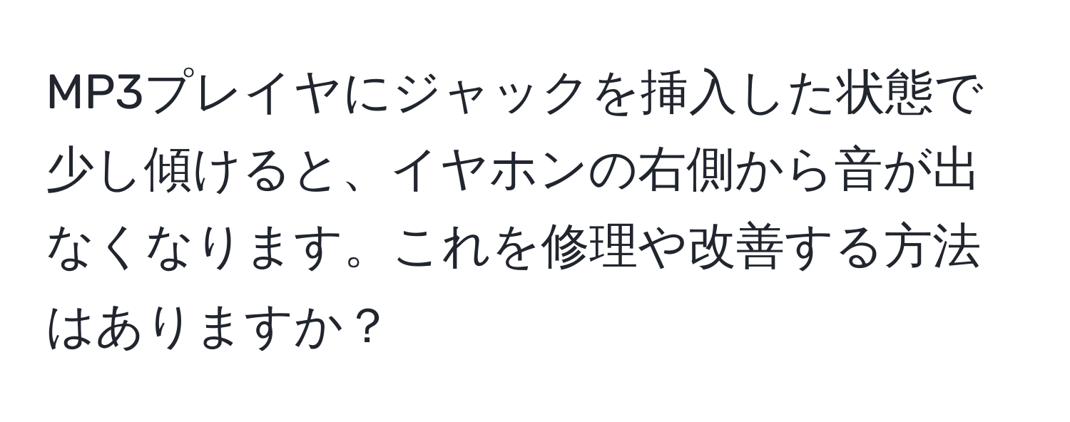 MP3プレイヤにジャックを挿入した状態で少し傾けると、イヤホンの右側から音が出なくなります。これを修理や改善する方法はありますか？