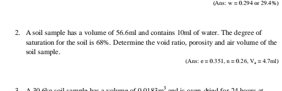 (Ans: w=0.294 or 29.4%) 
2. A soil sample has a volume of 56.6ml and contains 10ml of water. The degree of 
saturation for the soil is 68%. Determine the void ratio, porosity and air volume of the 
soil sample. 
(Ans: e=0.351, n=0.26, V_a=4.7ml)
3