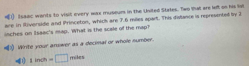 Isaac wants to visit every wax museum in the United States. Two that are left on his list 
are in Riverside and Princeton, which are 7.6 miles apart. This distance is represented by 2
inches on Isaac's map. What is the scale of the map? 
Write your answer as a decimal or whole number. 
) 1inch=□ miles