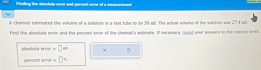 Finding the absolute error and percent error of a measurement 
A chemist estimated the volume of a solution in a test tube to be 30 m1. The actual volume of the solution was 27.4 ml. 
Find the absolute error and the percent error of the chemist's estimate. If necessary, round your answers to the nearest tenth. 
absolute error =□ ml
× 
percent error =□ %