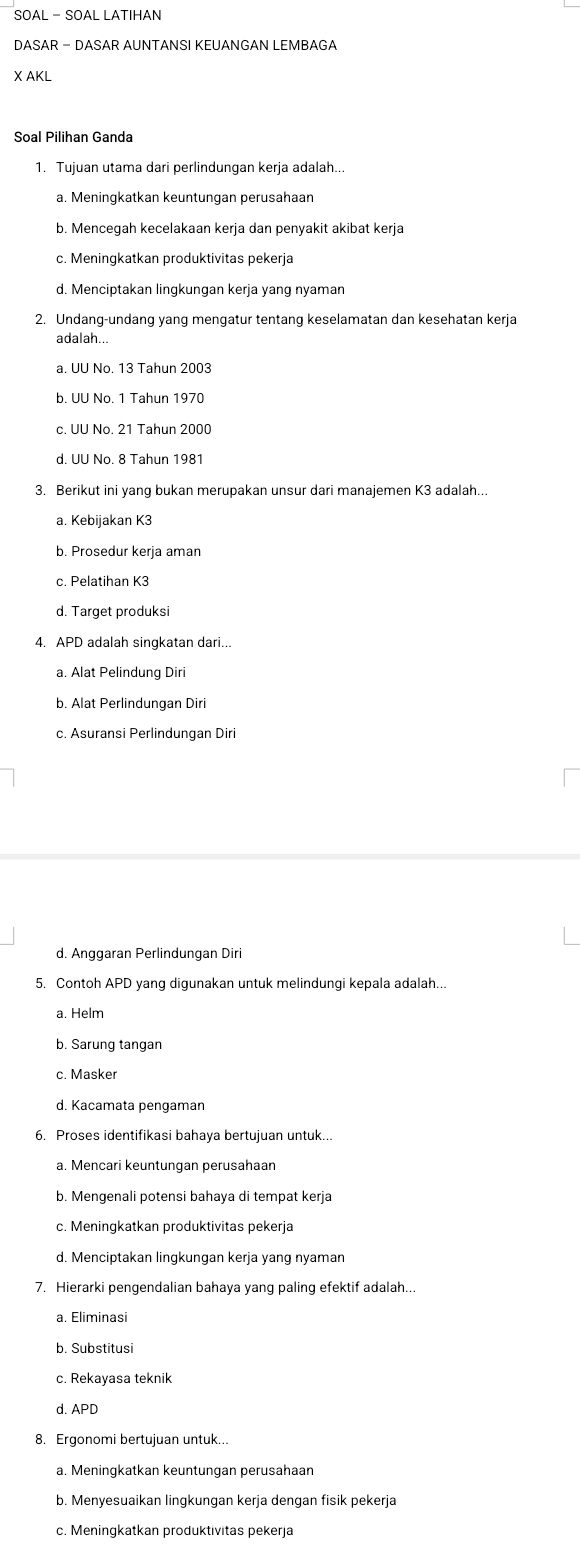 SOAL - SOAL LATIHAN
DASAR - DASAR AUNTANSI KEUANGAN LEMBAGA
X AKL
Soal Pilihan Ganda
1. Tujuan utama dari perlindungan kerja adalah...
a. Meningkatkan keuntungan perusahaan
b. Menceqah kecelakaan kerja dan penyakit akibat kerja
c. Meningkatkan produktivitas pekerja
d. Menciptakan lingkungan kerja yang nyaman
2. Undang-undang yang mengatur tentang keselamatan dan kesehatan kerja
adalah...
a. UU No. 13 Tahun 2003
c. UU No. 21 Tahun 2000
d. UU No. 8 Tahun 1981
3. Berikut ini yang bukan merupakan unsur dari manajemen K3 adalah...
a. Kebijakan K3
b. Prosedur kerja aman
c. Pelatihan K3
d. Target produksi
4. APD adalah singkatan dari...
a. Alat Pelindung Diri
b. Alat Perlindungan Diri
c. Asuransi Perlindungan Diri
d. Anggaran Perlindungan Diri
5. Contoh APD yang digunakan untuk melindungi kepala adalah...
a. Helm
b. Sarung tangan
d. Kacamata pengaman
6. Proses identifikasi bahaya bertujuan untuk...
a. Mencari keuntungan perusahaan
b. Mengenali potensi bahaya di tempat kerja
c. Meningkatkan produktivitas pekerja
d. Menciptakan lingkungan kerja yang nyaman
7. Hierarki pengendalian bahaya yang paling efektif adalah...
a. Eliminasi
c. Rekayasa teknik
d. APD
8. Ergonomi bertujuan untuk...
a. Meningkatkan keuntungan perusahaan
b. Menyesuaikan lingkungan kerja dengan fisik pekerja
c. Meningkatkan produktivitas pekerja