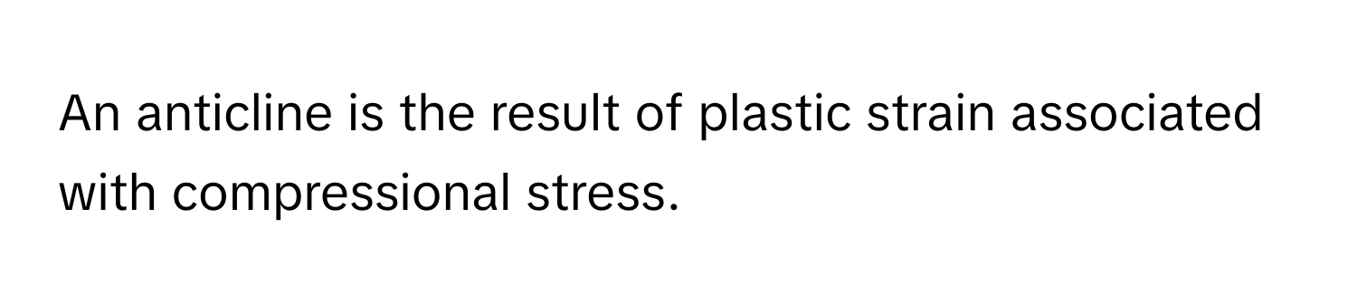 An anticline is the result of plastic strain associated with compressional stress.