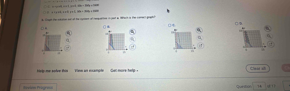 x+y≥ 6, x≥ 1, y≥ 0, 50x+350y≤ 1600
D. x+y≥ 6, x≥ 0, y≥ 1, 50x+350y≤ 1600
b. Graph the solution set of the system of inequalities in part a. Which is the correct graph?
D.
A.
B.
C.
a
Ay
Ay
15
15
15
15
o
0
0
0 15 9 15 0 15
0
Help me solve this View an example Get more help 
Clear all
Review Progress Question 14 of 17
