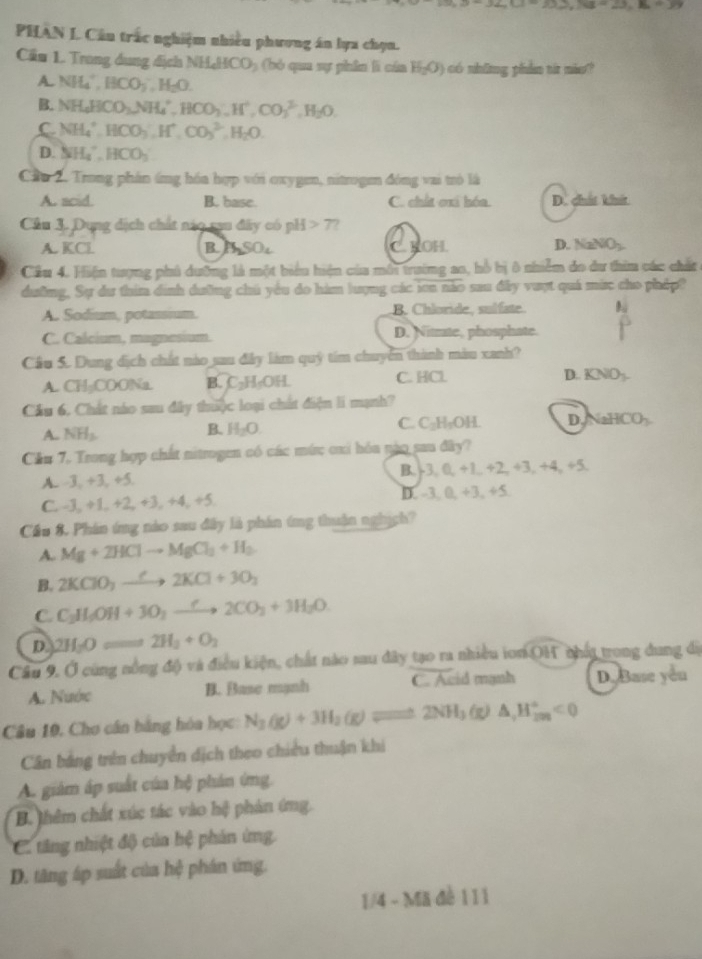 ∠ C=33,NB=23,B=39
PHAN L Câu trấc nghiệm nhiều phương án lựa chọn.
Cầu 1. Trong dụng địch NH_4HCO_2 bó qua sự phin lì của H_2O) có những phần từ nio?
A. NH_4^(+,BCO_3^-,H_2)O
B. NH_4HCO_3,NH_4^(+,HCO_3^-,H^+),CO_3^((2-),H_2)O.
C NH_4^(+,HCO_3^-,H^+),CO_3^((2-),H_2)O.
D. NH_4^(+,HCO_3)
Cầu 2. Trong phần ứng hóa hợp với oxygen, nitrogem đóng vai trò là
A. acid. B. base. C. chất oxi hóa. D. chất khít
Cầu 3. Dụng dịch chất nào rau đây có -1 7?
A. KCl B. S_2SO_4 C. KOH. D. NaNO_2
Cầu 4. Hiện tượng phủ dưỡng là một biểu hiện của môi trường ao, hồ bị ô nhiễm do dư thiu các chất
dường. Sự dư thim dịnh dường chú yêu do hàm lượng các ion não sau đây vượt quá mức cho pháp?
A. Sodium, potassium. B. Chloride, sulfate
C. Calcium, magnesium. D. Nitrate, phosphate.
Cầu 5. Dung địch chất nào sau đây làm quỹ tím chuyển thành màu xanh?
A. C 74-1 COONa B C_2H_5OH. C. HCl D. KNO_3.
Cầu 6, Chất nào sau đây thiộc loại chất điệm li mạnh?
A. NH_3. H_2O. C. C_2H_2OH. D. aHCO h
B.
Cầu 7, Trong hợp chất nitrogen có các mức cxi hóa nào sau đây?
B. b3,0
A. -3, +3, +5.  +1. +2,+3,+4,+5,
C. -3, +1, +2, +3, +4, +5. D -3,0,+3,+5,
Cầu 8. Phân ứng nào sau đây là phán ứng thuận nghịch?
A. Mg+2HClto MgCl_2+H_2
B. 2KClO_3to 2K2KCl+3O_2
C. C_3H_5OH+3O_2to 3H2CO_3+3H_2O.
D. 2H_2Oleftharpoons 2H_2+O_2
Câu 9, Ở cùng nông độ và điều kiện, chất nào sau đây tạo ra nhiều ion OH nhất trong dung đị
A. Nước B. Base mạnh C. Acid mạnh D. Base yeu
Câu 10, Cho cần bằng hóa học N_2(g)+3H_2(g)leftharpoons 2NH_3(g)△ ,H_(2m)^+<0</tex>
Cân bảng trên chuyển dịch theo chiều thuận khi
A. giám áp suất của hệ phản ứng.
B. thêm chất xúc tác vào hệ phản ứng.
C tăng nhiệt độ của hệ phản ứng
D. tăng áp suất của hệ phán ứng.
1/4 - Mã đề 111