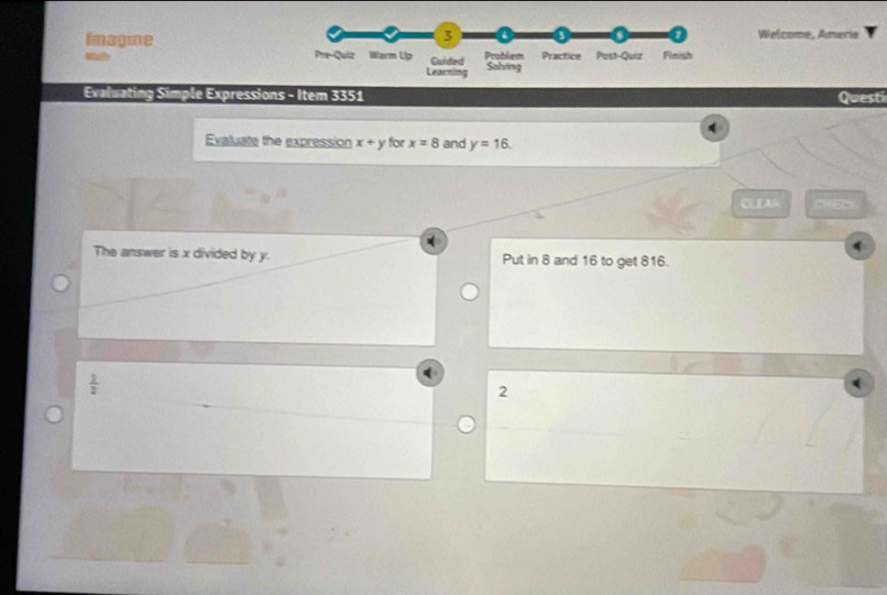 ImagineWelcome, Ameria 
Evaluating Simple Expressions - Item 3351 Questi 
Evaluate the expression x+y for x=8 and y=16. 
CLE 
The answer is x divided by y. Put in 8 and 16 to get 816.
 1/2 
2