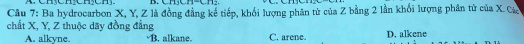 Ch CHChCH. D. CH^-CH_2
Câu 7: Ba hydrocarbon X, Y, Z là đồng đẳng kế tiếp, khối lượng phân tử của Z bằng 2 lần khối lượng phân tử của X. Cáo
chất X, Y, Z thuộc dãy đồng đẳng
A. alkyne. B. alkane. C. arene. D. alkene