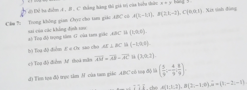 Đề ba điểm A , B , C thẳng hàng thì giá trị của biểu thức x+y bảng 5. 
Câu 7: Trong không gian Oxyz cho tam giác ABC có A(1;-1;1), B(2;1;-2), C(0;0;1). Xét tinh đúng 
sai của các khẳng định sau: 
a) Toạ độ trọng tâm G của tam giác ABC là (1;0;0). 
b) Toạ độ điểm E∈ Ox sao cho AE⊥ BC là (-1;0;0). 
c) Toạ độ điểm M thoả mãn overline AM=overline AB-overline AC là (3;0;2). 
d) Tìm tọa độ trực tâm H của tam giác ABC có toạ độ là ( 5/9 ;- 4/9 ; 8/9 ). 
vi overline ioverline ivector k , cho A(1;1;2), B(2;-1;0), overline u=(1;-2;-1).