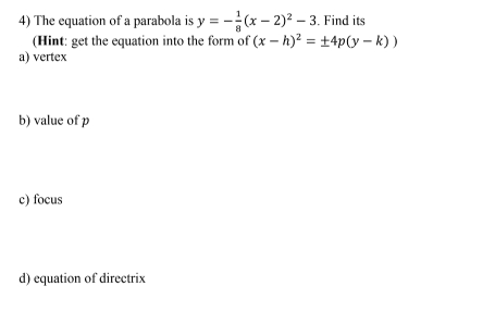 The equation of a parabola is y=- 1/8 (x-2)^2-3. Find its
(Hint: get the equation into the form of (x-h)^2=± 4p(y-k))
a) vertex
b) value of p
c) focus
d) equation of directrix