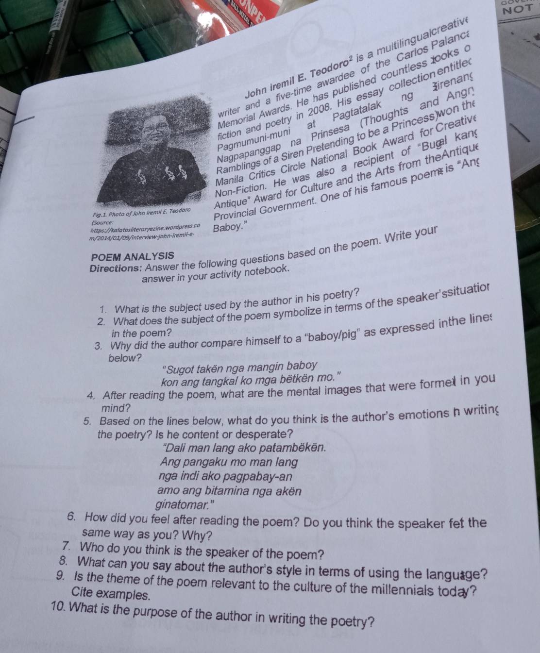Go
NOT
John iremil E. Teodoro² is a multilingualcreativ
writer and a five-time awardee of the Carlos Paland
Memorial Awards. He has published countless looksc
iction and poetry in 2008. His essay collectionentitle
Pagmumuni-muni at Pagtatalak ng irenan
Nagpapanggap na Prinsesa (Thoughts and Angr
Ramblings of a Siren Pretending to be a Princess)won th
Manila Critics Circle National Book Award for Creativ
Non-Fiction. He was also a recipient of "Buğal kan
Fig.1. Photo of John Iremil E. TeodoroAntique" Award for Culture and the Arts from theAntique
Provincial Government. One of his famous poem is “Any
Source:
https://kalatasliteroryezine.wordpress.co Baboy.”
m/2014/01/09/interview-john-iremil-e-
Directions: Answer the following questions based on the poem. Write your
POEM ANALYSIS
answer in your activity notebook.
1. What is the subject used by the author in his poetry?
2. What does the subject of the poem symbolize in terms of the speaker'ssituation
3. Why did the author compare himself to a “baboy/pig” as expressed inthe line
in the poem?
below?
"Sugot takën nga mangin baboy
kon ang tangkal ko mga bëtkën mo."
4. After reading the poem, what are the mental images that were forme in you
mind?
5. Based on the lines below, what do you think is the author's emotions h writing
the poetry? Is he content or desperate?
"Dali man lang ako patambëkën.
Ang pangaku mo man lang
nga indi ako pagpabay-an
amo ang bitamina nga akën
ginatomar."
6. How did you feel after reading the poem? Do you think the speaker fet the
same way as you? Why?
7. Who do you think is the speaker of the poem?
8. What can you say about the author's style in terms of using the language?
9. Is the theme of the poem relevant to the culture of the millennials today?
Cite examples.
10. What is the purpose of the author in writing the poetry?