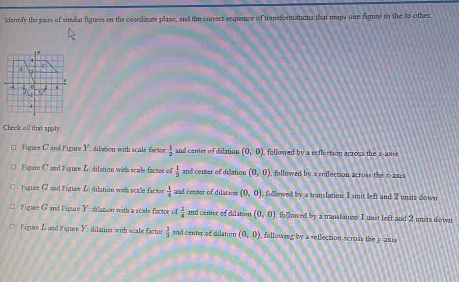 ldentify the pairs of similar figures on the coordinate plane, and the correct sequence of transformations that maps one figure to the to other.
Check al/ that apply
Figure C and Figure Y: dilation with scale factor  1/2  and center of dilation (0,0) , followed by a reflection across the x-axis
Figure C and Figure L. dilation with scale factor of  1/2  and center of dilation (0,0) , followed by a reflection across the x-axis
□ Figure G and Figure L: dilation with scale factor  1/4  and center of dilation (0,0) followed by a translation 1 unit left and 2 units down
Figure G and Figure Y: dilation with a scale factor of  1/4  and center of dilation (0,0) , followed by a translation 1 unit left and 2 units down
Figure L and Figure Y dilation with scale factor  1/3  and center of dilation (0,0) , following by a reflection across the y-axis