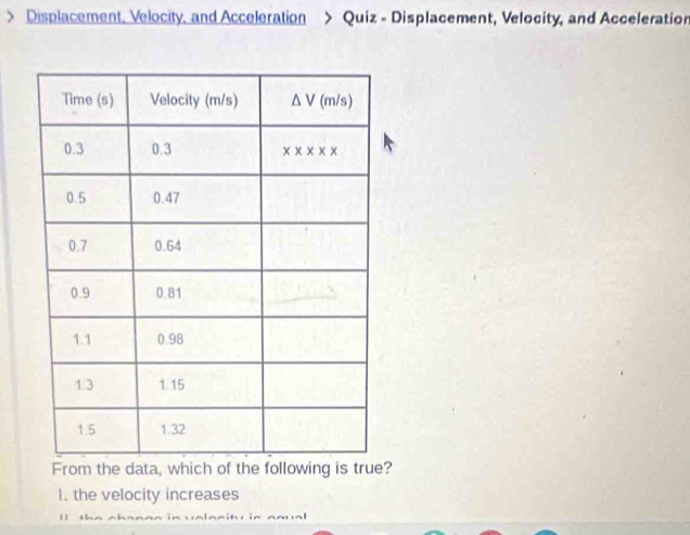 Displacement. Velocity. and Acceleration > Quiz - Displacement, Velocity, and Acceleration
the data, which ?
I. the velocity increases
1 ]
+ 1-