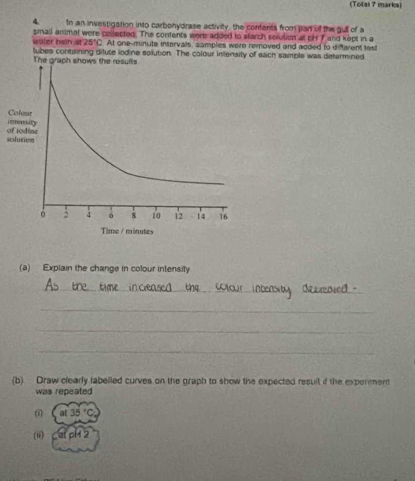 (Tofal 7 marks) 
4. In an investigation into carbohydrase activity, the contents from part of the gull of a 
small animal were collected. The contents were added to starch solution at pH 7 and kept in a 
water bath at 25°C At one-minute intervals, samples were removed and added to difterent test 
tubes containing dilute iodine solution. The colour intensity of each sample was determined 
The graph sho 
C 
i 
o 
s 
(a) Explain the change in colour intensity 
_ 
_ 
_ 
_ 
(b) Draw clearly labelled curves on the graph to show the expected result if the exponment 
was repeated 
(1 at 35°C
(0) at pH 2
