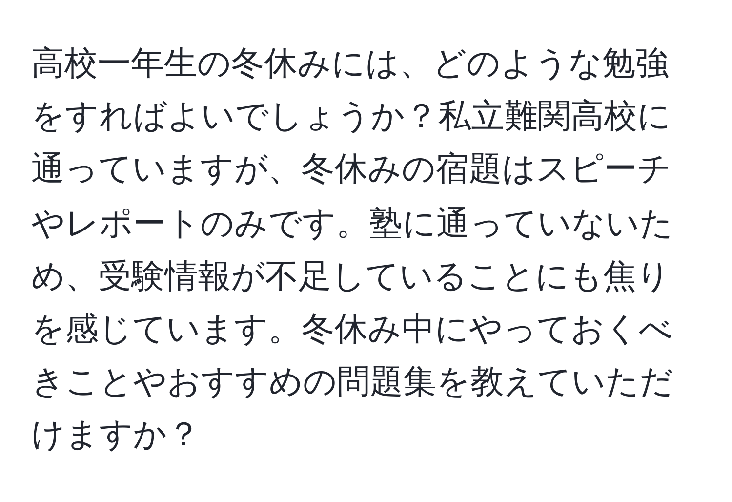 高校一年生の冬休みには、どのような勉強をすればよいでしょうか？私立難関高校に通っていますが、冬休みの宿題はスピーチやレポートのみです。塾に通っていないため、受験情報が不足していることにも焦りを感じています。冬休み中にやっておくべきことやおすすめの問題集を教えていただけますか？