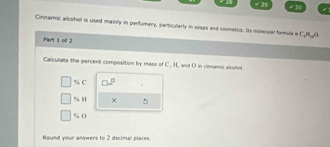 28 29 30 
Cinnamic alcohol is used mainly in perfumery, particularly in soaps and cosmetics. Its molecular formula is C_9H_16O
Part 1 of 2 
Calculate the percent composition by mass of C, H, and O in cinnamic alcohol.
% C  □ /□  
% H × 5
% O
Round your answers to 2 decimal places.