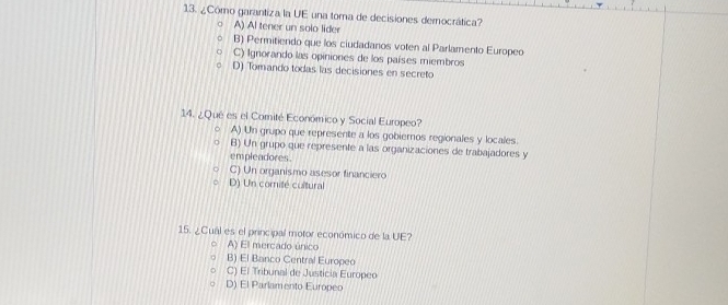 ¿Cómo garantiza la UE una toma de decisiones democrática?
A) Al tener un solo lider
B) Permitiendo que los ciudadanos voten al Parlamento Europeo
C) Ignorando las opiniones de los países miembros
D) Tomando todas las decisiones en secreto
14. ¿Qué es el Comité Económico y Social Europeo?
A) Un grupo que represente a los gobieros regionales y locales.
B) Un grupo que represente a las organizaciones de trabajadores y
empleadores.
C) Un organismo asesor financiero
D) Un comité cultural
15. ¿Cual es el principal motor económico de la UE?
。 A) El mercado único
. B) El Banco Central Europeo
C) El Tribunal de Justicia Europeo
D) El Parlamento Europeo