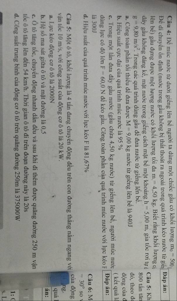 Để múc nước từ dưới giếng lên bể người ta dùng một chiếc gầu có khổi lượng m_0=500
Để di chuyển ổn định (nước trong gầu không bị thất thoát ra ngoài trong quá trình kéo nước từ giển Đáp án:
lên bể) gầu đựng được một lượng nước có khối lượng tối đa m=4,50kg. Biết rằng khối lượng củ
dây gầu không đáng kể, mặt nước trong giếng cách mặt bể một khoảng h=5,00m , gia tốc rơi tự  Câu 5: Kh
g=9,80m/s^2. Trong các quá trình dùng gầu để đưa nước từ giếng lên bề. 800 tấn tăn
a. Công toàn phần tối thiều để đưa được M=9,00kg nước từ giếng lên bể là 940J dó, theo đ
b. Hiệu suất cực đại của quá trình múc nước là 95 % động của d
c. Trong một lần đưa đầy gầu nước (gầu chứa 4,50 kg nước) từ giếng lên bể, người múc nước ( kết quả là
dùng lực có độ lớn F=60,0N để kéo gầu. Công toàn phần của quá trình múc nước với lực kéo F Đáp án:
là 300J
d. Hiệu suất của quá trình múc nước với lực kéo F là 81,67%  Câu 6: M
=30° so
Câu 5: Một ô tô, khối lượng là 4 tấn đang chuyển động đều trên con đường thắng nằm ngang với của động
vận tốc 10 m/s, với công suất của động cơ ô tô là 20 kW.
ng.
a. Lực kéo động cơ ô tô là 2000N quà
án:
b. Hệ số ma sát giữa ô tô và mặt đường là 0,5
c. Ô tô tăng tốc, chuyển động nhanh dần đều và sau khi đi thêm được quãng đường 250 m vận
tốc ô tô tăng lên đến 54 km/h. Thời gian ô tô đi trên đoạn đường này là 20s
d. Công suất trung bình của động cơ ô tô trên quãng đường 250m là 375000W
1: (
s. L